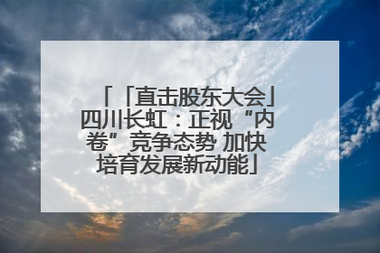 「直击股东大会」四川长虹：正视“内卷”竞争态势 加快培育发展新动能