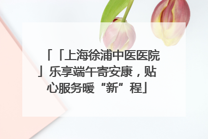 「上海徐浦中医医院」乐享端午寄安康，贴心服务暖“新”程