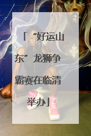 “好运山东”龙狮争霸赛在临清举办
