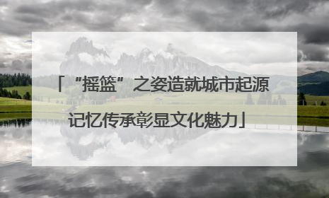 “摇篮”之姿造就城市起源 记忆传承彰显文化魅力