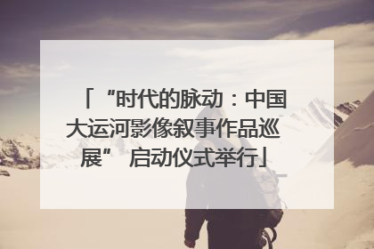 “时代的脉动：中国大运河影像叙事作品巡展” 启动仪式举行