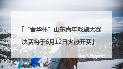“春华杯”山东青年戏剧大赛决赛将于6月12日火热开赛