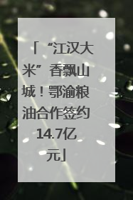 “江汉大米”香飘山城！鄂渝粮油合作签约14.7亿元