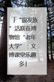 “银发族”活跃在博物馆“老年大学”：文博课堂乐趣多