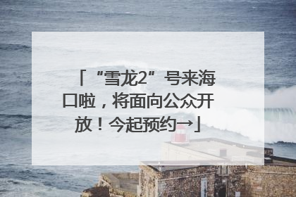 “雪龙2”号来海口啦，将面向公众开放！今起预约→