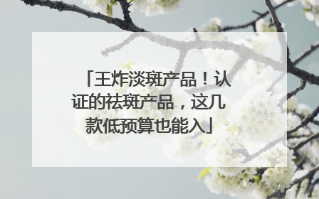 王炸淡斑产品！认证的祛斑产品，这几款低预算也能入