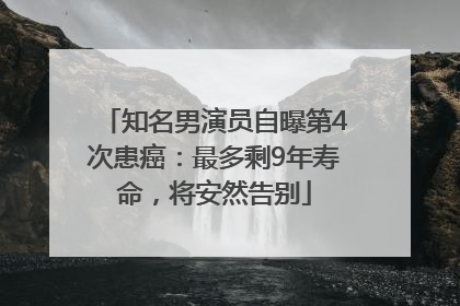 知名男演员自曝第4次患癌：最多剩9年寿命，将安然告别