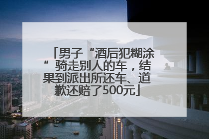 男子“酒后犯糊涂”骑走别人的车，结果到派出所还车、道歉还赔了500元