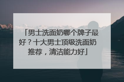 男士洗面奶哪个牌子最好？十大男士顶级洗面奶推荐，清洁能力好