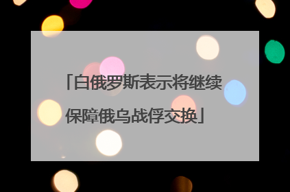白俄罗斯表示将继续保障俄乌战俘交换