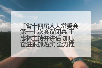 省十四届人大常委会第十七次会议闭幕 王忠林主持并讲话 加压奋进狠抓落实 全力推动支点建设成势见效