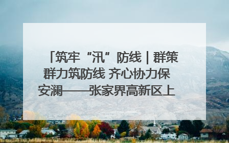 筑牢“汛”防线｜群策群力筑防线 齐心协力保安澜——张家界高新区上下众志成城迎战汛情