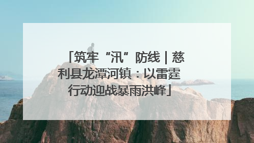 筑牢“汛”防线｜慈利县龙潭河镇：以雷霆行动迎战暴雨洪峰