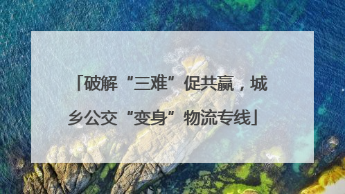 破解“三难”促共赢，城乡公交“变身”物流专线