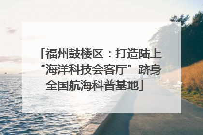 福州鼓楼区：打造陆上“海洋科技会客厅”跻身全国航海科普基地
