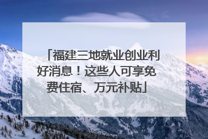 福建三地就业创业利好消息！这些人可享免费住宿、万元补贴