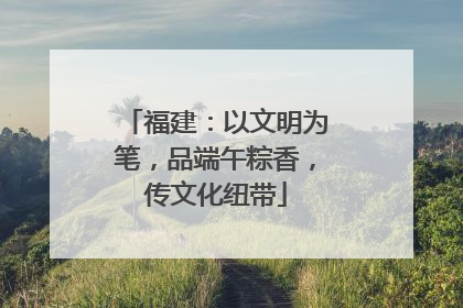福建：以文明为笔，品端午粽香，传文化纽带
