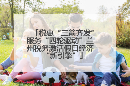 税惠“三箭齐发”服务“四轮驱动”兰州税务激活假日经济“新引擎”