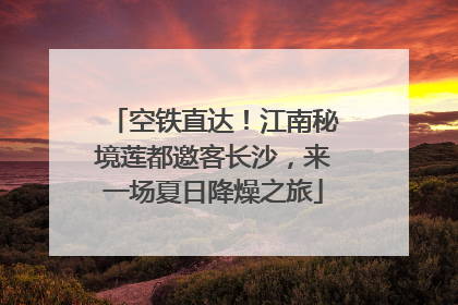 空铁直达！江南秘境莲都邀客长沙，来一场夏日降燥之旅