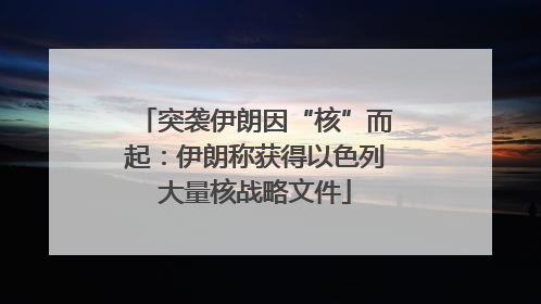 突袭伊朗因“核”而起：伊朗称获得以色列大量核战略文件