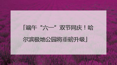 端午“六一”双节同庆！哈尔滨极地公园将重磅升级