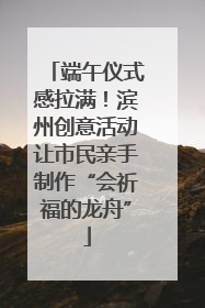 端午仪式感拉满！滨州创意活动让市民亲手制作“会祈福的龙舟”