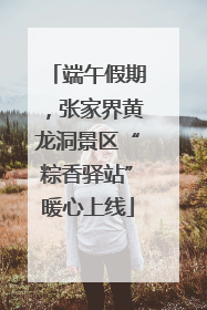 端午假期，张家界黄龙洞景区“粽香驿站”暖心上线