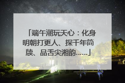 端午潮玩天心：化身明朝打更人、探千年简牍、品舌尖湘韵……