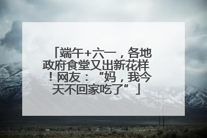 端午+六一，各地政府食堂又出新花样！网友：“妈，我今天不回家吃了”