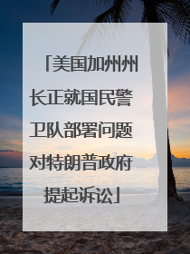 美国加州州长正就国民警卫队部署问题对特朗普政府提起诉讼