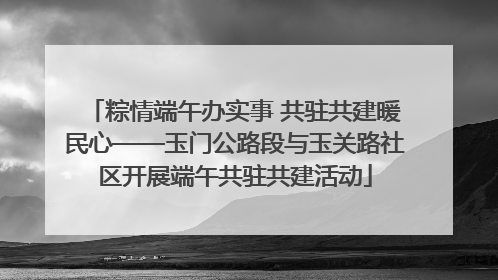 粽情端午办实事 共驻共建暖民心——玉门公路段与玉关路社区开展端午共驻共建活动