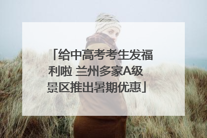 给中高考考生发福利啦 兰州多家A级景区推出暑期优惠