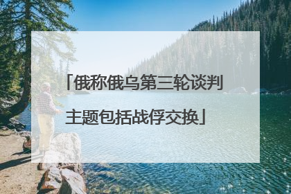 俄称俄乌第三轮谈判主题包括战俘交换