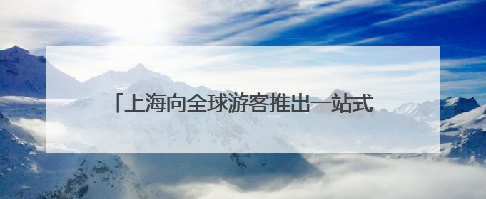 上海向全球游客推出一站式入境游服务平台“入境通”