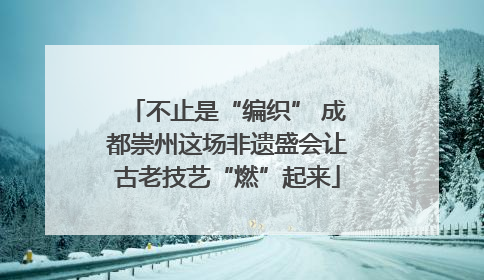 不止是“编织” 成都崇州这场非遗盛会让古老技艺“燃”起来