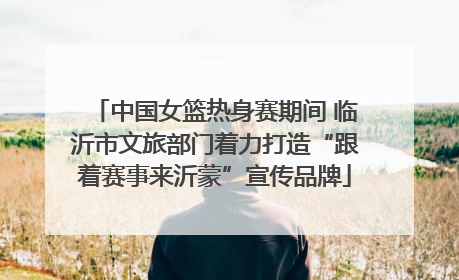 中国女篮热身赛期间 临沂市文旅部门着力打造“跟着赛事来沂蒙”宣传品牌