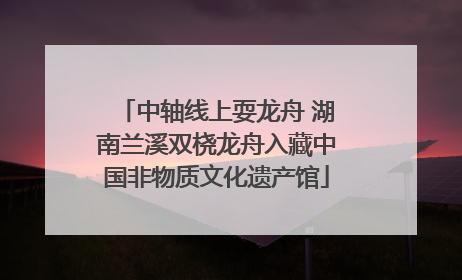中轴线上耍龙舟 湖南兰溪双桡龙舟入藏中国非物质文化遗产馆