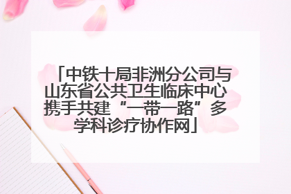 中铁十局非洲分公司与山东省公共卫生临床中心携手共建“一带一路”多学科诊疗协作网
