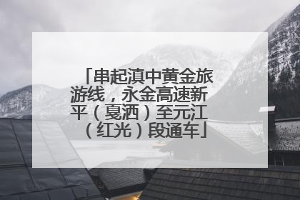 串起滇中黄金旅游线，永金高速新平（戛洒）至元江（红光）段通车