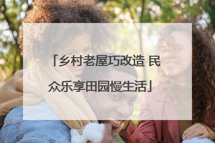 乡村老屋巧改造 民众乐享田园慢生活