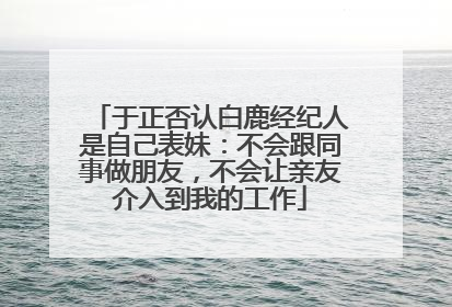 于正否认白鹿经纪人是自己表妹：不会跟同事做朋友，不会让亲友介入到我的工作