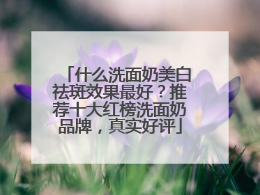 什么洗面奶美白祛斑效果最好？推荐十大红榜洗面奶品牌，真实好评