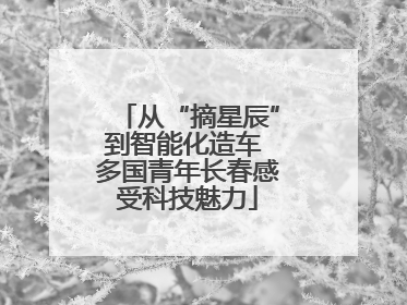 从“摘星辰”到智能化造车 多国青年长春感受科技魅力