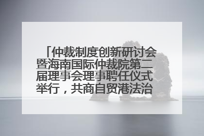仲裁制度创新研讨会暨海南国际仲裁院第二届理事会理事聘任仪式举行，共商自贸港法治建设新路径