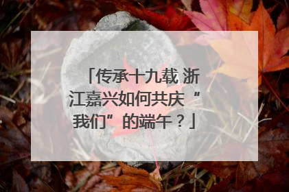 传承十九载 浙江嘉兴如何共庆“我们”的端午？