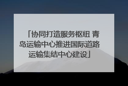 协同打造服务枢纽 青岛运输中心推进国际道路运输集结中心建设