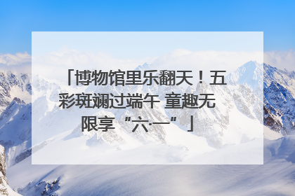 博物馆里乐翻天！五彩斑斓过端午 童趣无限享“六·一”
