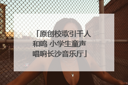 原创校歌引千人和鸣 小学生童声唱响长沙音乐厅