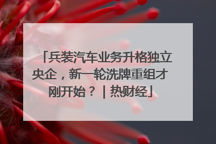 兵装汽车业务升格独立央企，新一轮洗牌重组才刚开始？｜热财经