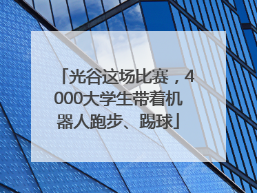 光谷这场比赛，4000大学生带着机器人跑步、踢球